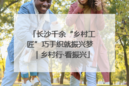 长沙千余“乡村工匠”巧手织就振兴梦｜乡村行·看振兴