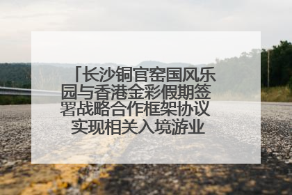 长沙铜官窑国风乐园与香港金彩假期签署战略合作框架协议 实现相关入境游业务增收超亿元