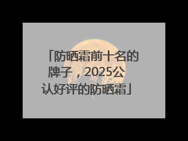 防晒霜前十名的牌子，2025公认好评的防晒霜