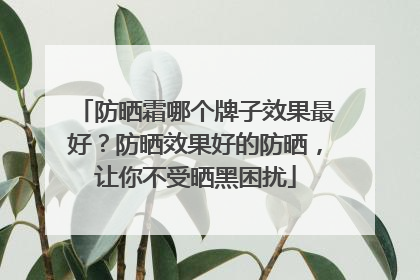 防晒霜哪个牌子效果最好？防晒效果好的防晒，让你不受晒黑困扰