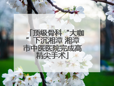 顶级骨科“大咖”下沉湘潭 湘潭市中医医院完成高精尖手术