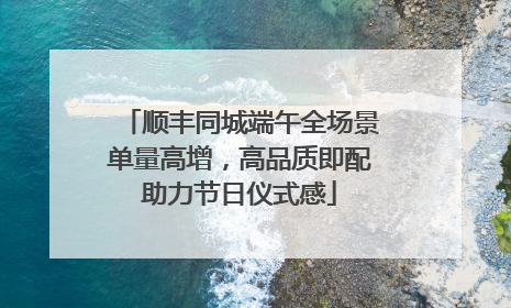顺丰同城端午全场景单量高增，高品质即配助力节日仪式感