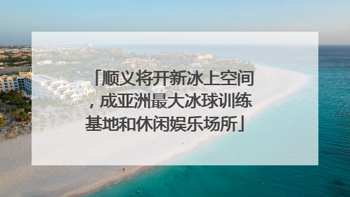 顺义将开新冰上空间，成亚洲最大冰球训练基地和休闲娱乐场所