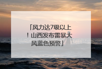 风力达7级以上！山西发布雷暴大风蓝色预警