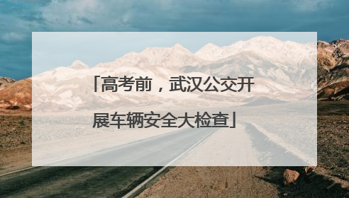 高考前，武汉公交开展车辆安全大检查