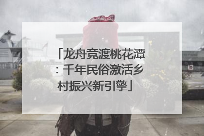 龙舟竞渡桃花潭：千年民俗激活乡村振兴新引擎