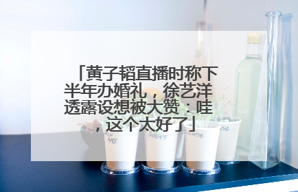 黄子韬直播时称下半年办婚礼，徐艺洋透露设想被大赞：哇，这个太好了