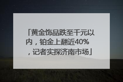黄金饰品跌至千元以内，铂金上翻近40%，记者实探济南市场