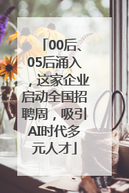 00后、05后涌入，这家企业启动全国招聘周，吸引AI时代多元人才
