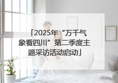 2025年“万千气象看四川”第二季度主题采访活动启动