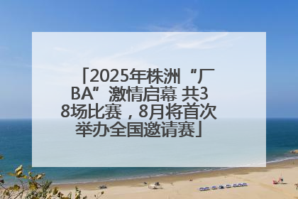 2025年株洲“厂BA”激情启幕 共38场比赛，8月将首次举办全国邀请赛