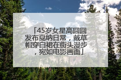 45岁女星高圆圆发布戛纳日常，戴草帽穿白裙在街头漫步，宛如电影画面