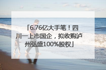 6.76亿大手笔！四川一上市国企，拟收购泸州弘盛100%股权