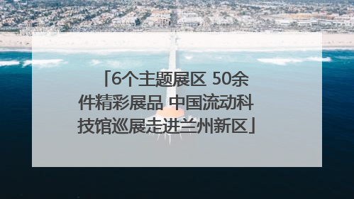 6个主题展区 50余件精彩展品 中国流动科技馆巡展走进兰州新区